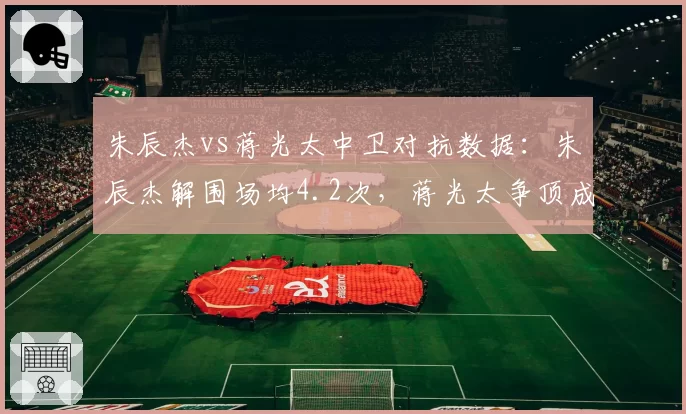 朱辰杰vs蒋光太中卫对抗数据：朱辰杰解围场均4.2次，蒋光太争顶成功率75%