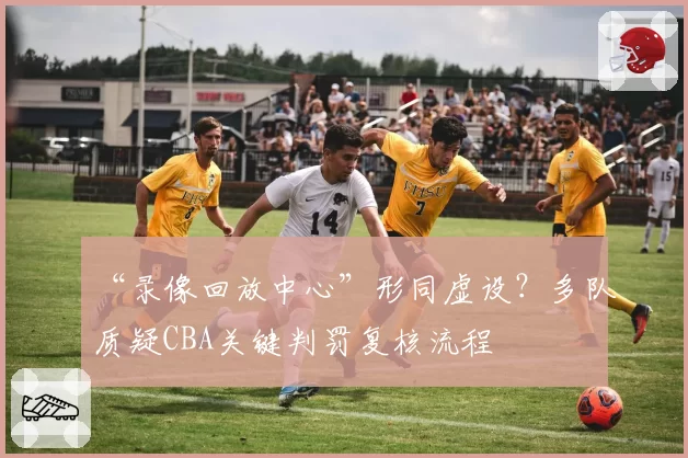 “录像回放中心”形同虚设？多队质疑CBA关键判罚复核流程