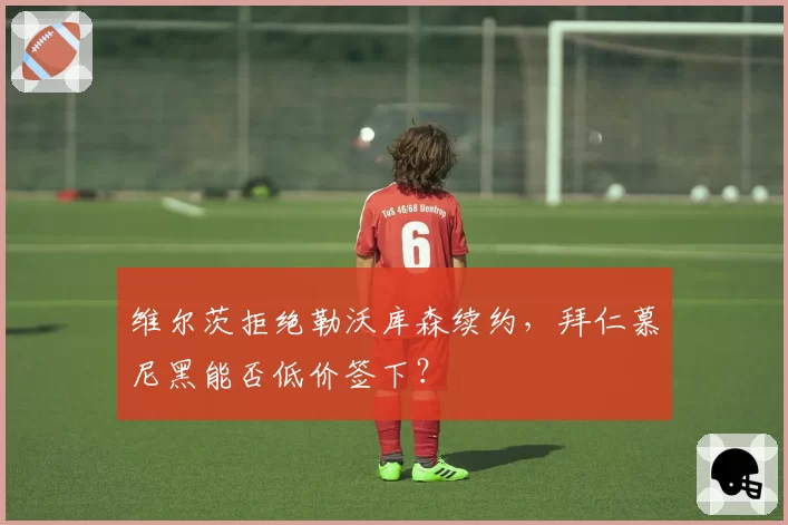 维尔茨拒绝勒沃库森续约，拜仁慕尼黑能否低价签下？