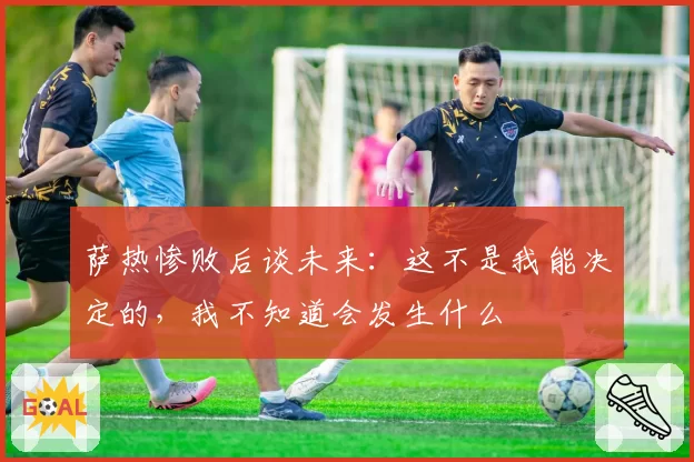 萨热惨败后谈未来：这不是我能决定的，我不知道会发生什么