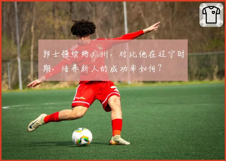 郭士强续约广州,对比他在辽宁时期,培养新人的成功率如何?