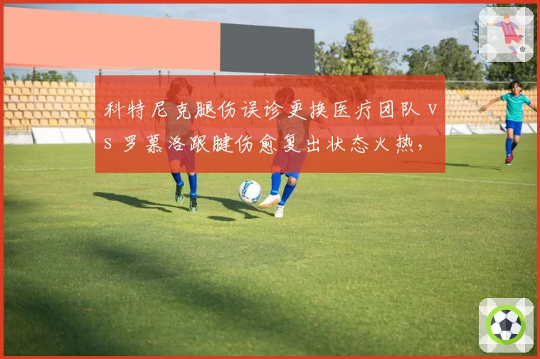 科特尼克腿伤误诊更换医疗团队 vs 罗慕洛跟腱伤愈复出状态火热，中甲外援伤病处理方式对比鲜明