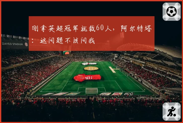 刚拿英超冠军就裁60人，阿尔特塔：这问题不该问我