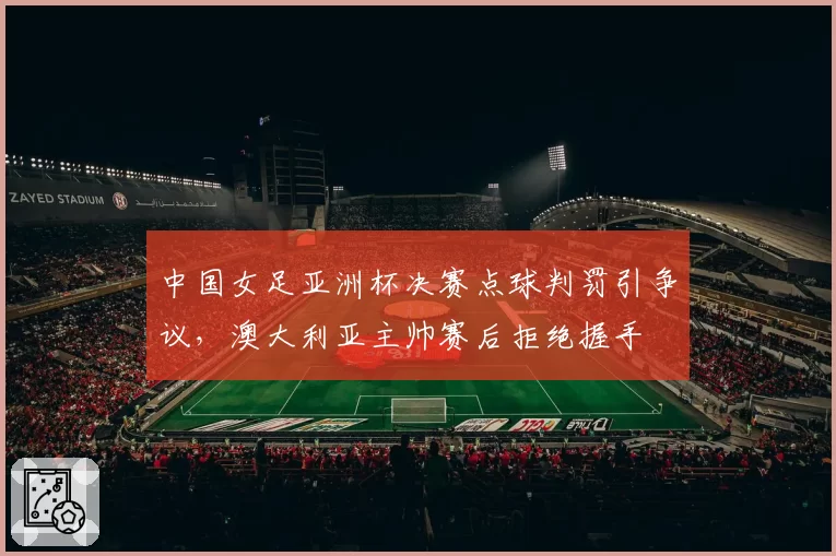 中国女足亚洲杯决赛点球判罚引争议，澳大利亚主帅赛后拒绝握手