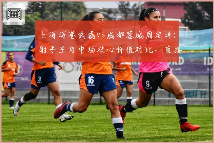 上海海港武磊vs成都蓉城周定洋：射手王与中场核心价值对比，直接参与进球数谁更关键？