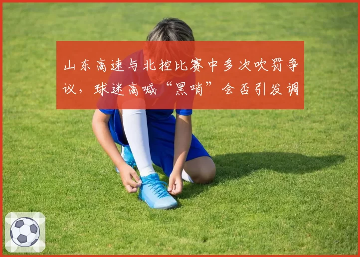 山东高速与北控比赛中多次吹罚争议,球迷高喊“黑哨”会否引发调查?