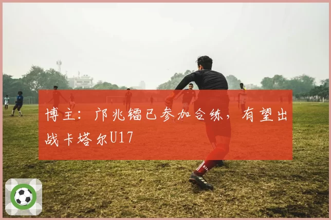 博主:邝兆镭已参加合练,有望出战卡塔尔U17