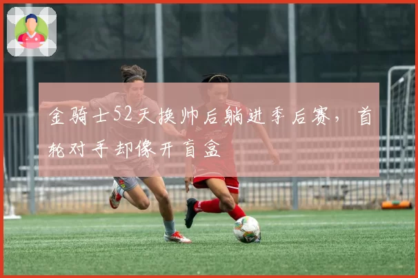 金骑士52天换帅后躺进季后赛，首轮对手却像开盲盒