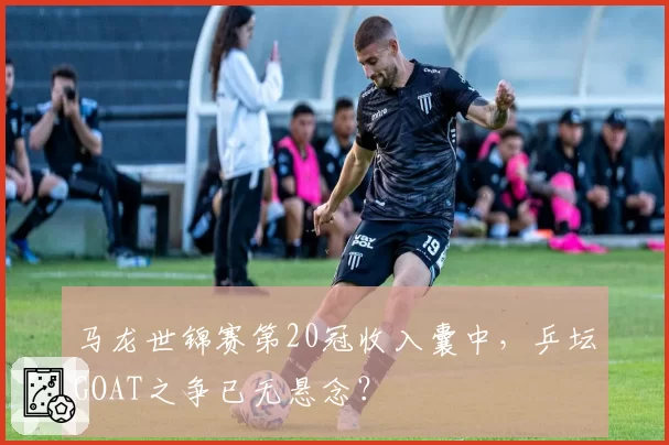 马龙世锦赛第20冠收入囊中，乒坛GOAT之争已无悬念？