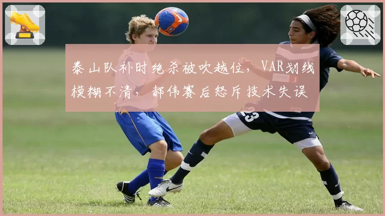 泰山队补时绝杀被吹越位，VAR划线模糊不清，郝伟赛后怒斥技术失误