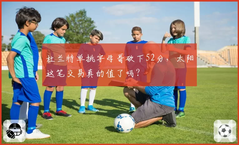 杜兰特单挑字母哥砍下52分，太阳这笔交易真的值了吗？