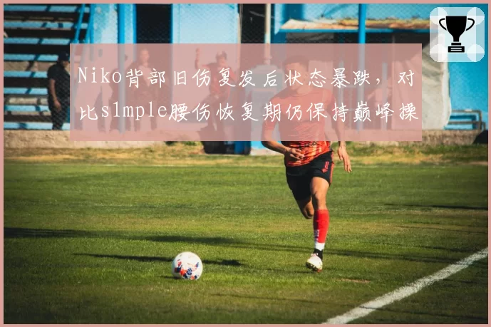 Niko背部旧伤复发后状态暴跌，对比s1mple腰伤恢复期仍保持巅峰操作