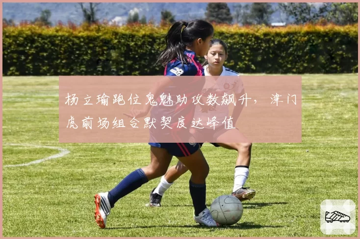 杨立瑜跑位鬼魅助攻数飙升,津门虎前场组合默契度达峰值