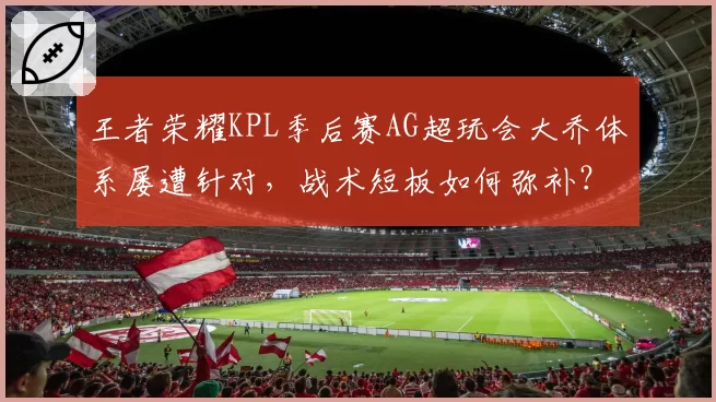 王者荣耀KPL季后赛AG超玩会大乔体系屡遭针对，战术短板如何弥补？