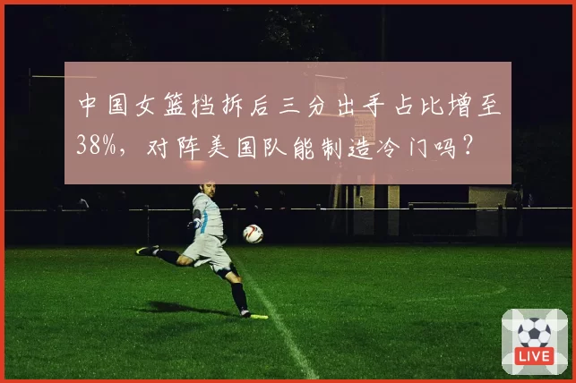 中国女篮挡拆后三分出手占比增至38%,对阵美国队能制造冷门吗?
