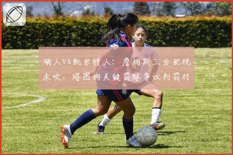 湖人vs凯尔特人：詹姆斯三分犯规未吹，塔图姆关键罚球争议判罚对比改写结局