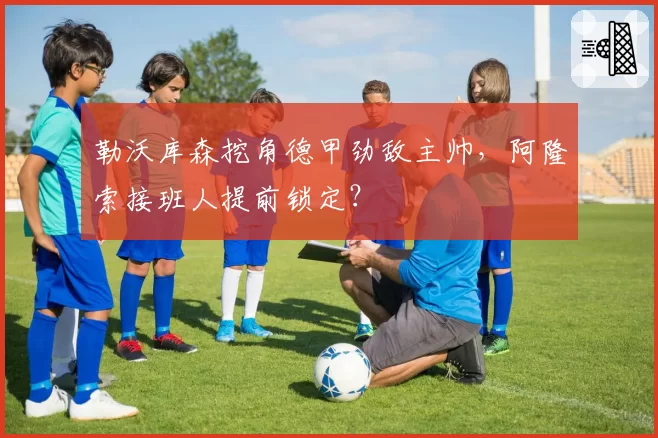 勒沃库森挖角德甲劲敌主帅,阿隆索接班人提前锁定?