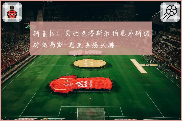 斯基拉：贝西克塔斯和伯恩茅斯仍对路易斯-恩里克感兴趣