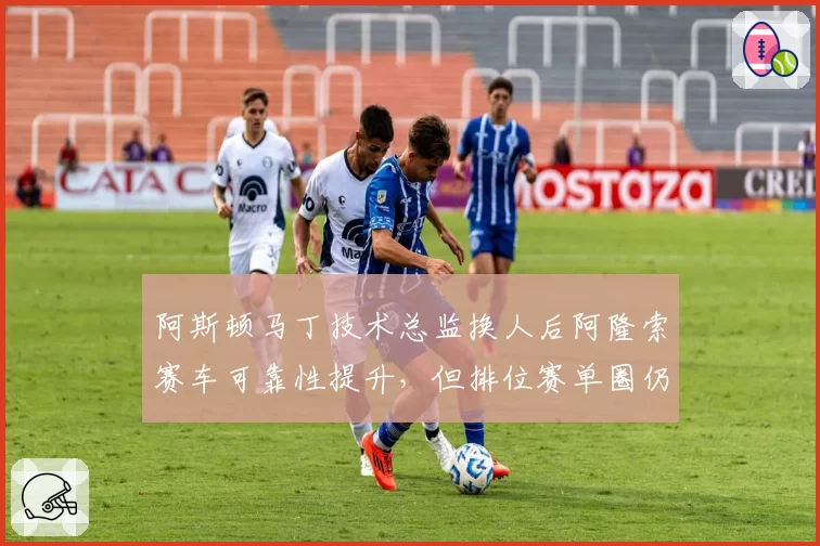 阿斯顿马丁技术总监换人后阿隆索赛车可靠性提升，但排位赛单圈仍慢队友0.3秒