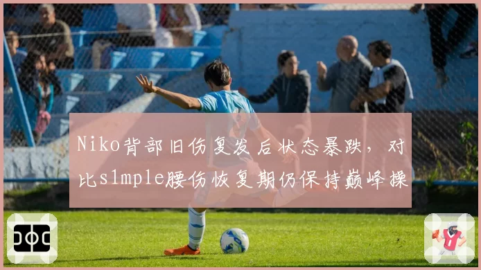 Niko背部旧伤复发后状态暴跌，对比s1mple腰伤恢复期仍保持巅峰操作