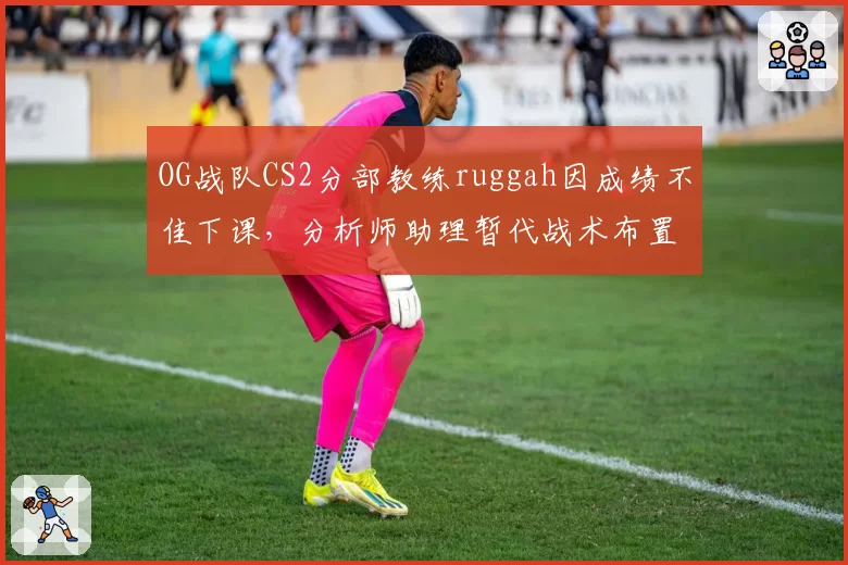 OG战队CS2分部教练ruggah因成绩不佳下课，分析师助理暂代战术布置