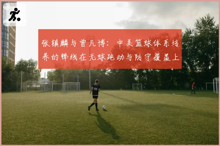 张镇麟与曾凡博：中美篮球体系培养的锋线在无球跑动与防守覆盖上的对比