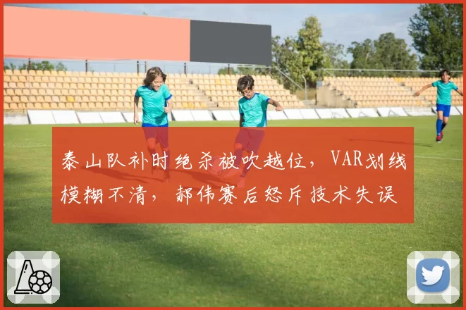 泰山队补时绝杀被吹越位，VAR划线模糊不清，郝伟赛后怒斥技术失误