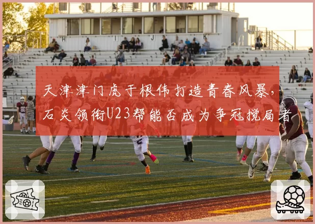 天津津门虎于根伟打造青春风暴，石炎领衔U23帮能否成为争冠搅局者？