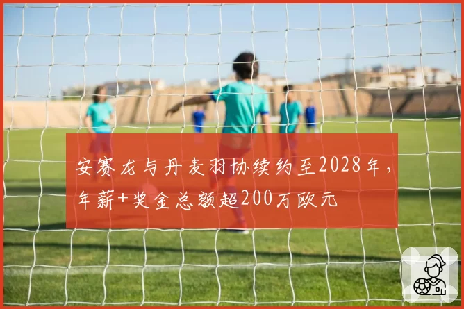 安赛龙与丹麦羽协续约至2028年，年薪+奖金总额超200万欧元