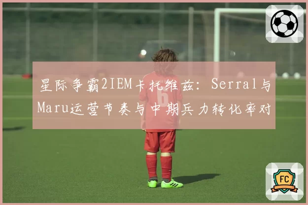 星际争霸2IEM卡托维兹:Serral与Maru运营节奏与中期兵力转化率对比