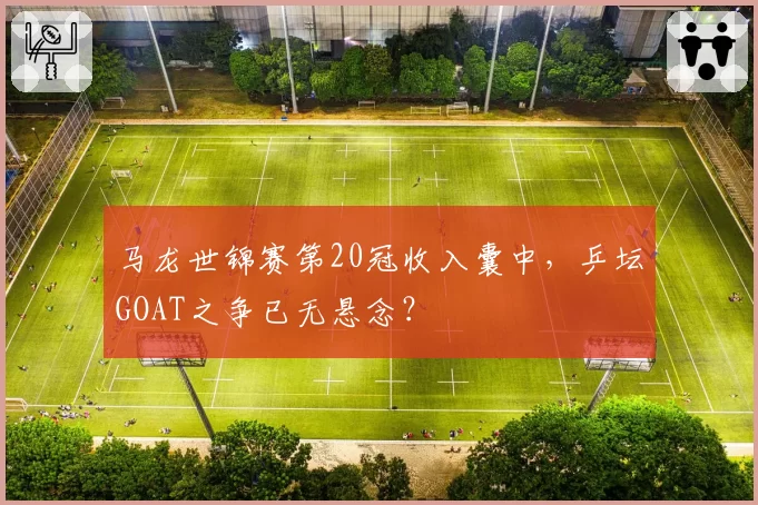 马龙世锦赛第20冠收入囊中，乒坛GOAT之争已无悬念？