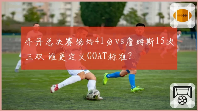 乔丹总决赛场均41分vs詹姆斯15次三双 谁更定义GOAT标准？