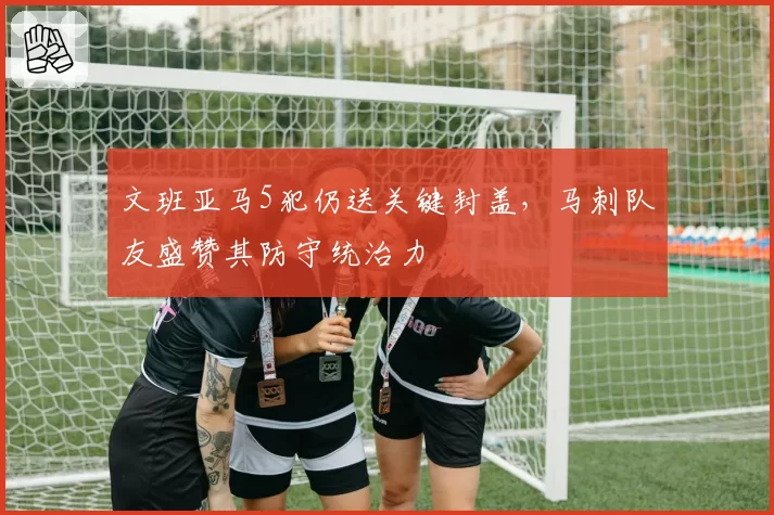 文班亚马5犯仍送关键封盖，马刺队友盛赞其防守统治力