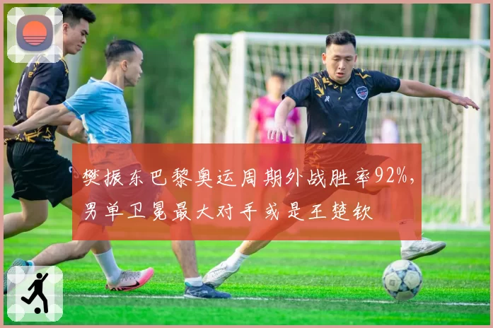 樊振东巴黎奥运周期外战胜率92%，男单卫冕最大对手或是王楚钦