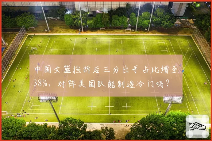 中国女篮挡拆后三分出手占比增至38%,对阵美国队能制造冷门吗?