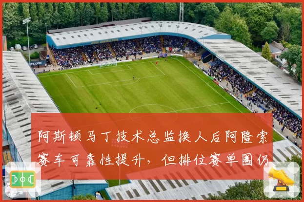 阿斯顿马丁技术总监换人后阿隆索赛车可靠性提升，但排位赛单圈仍慢队友0.3秒