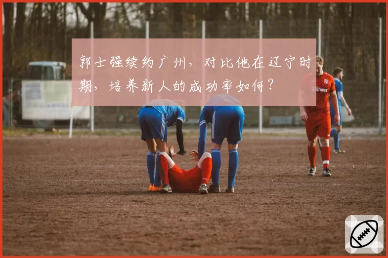 郭士强续约广州,对比他在辽宁时期,培养新人的成功率如何?