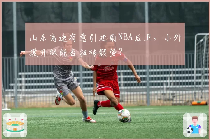 山东高速有意引进前NBA后卫，小外援升级能否扭转颓势？