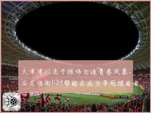 天津津门虎于根伟打造青春风暴，石炎领衔U23帮能否成为争冠搅局者？