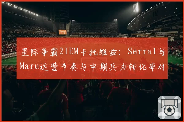星际争霸2IEM卡托维兹:Serral与Maru运营节奏与中期兵力转化率对比