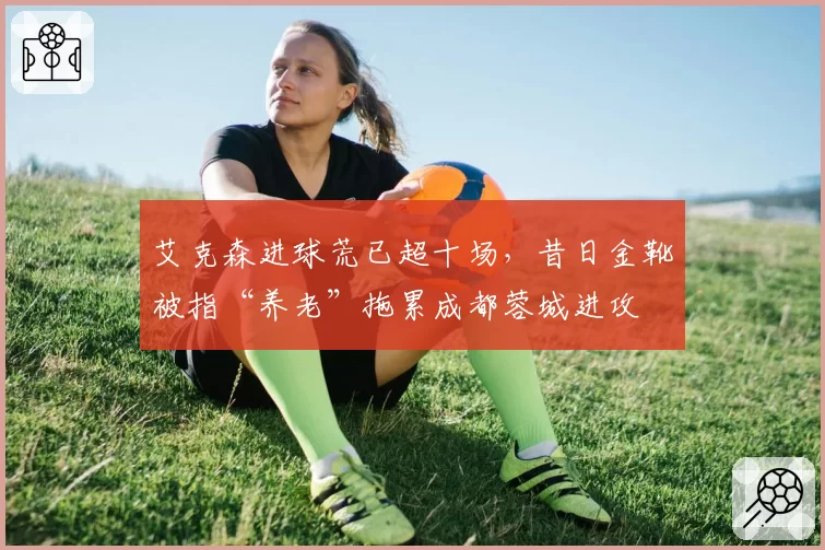 艾克森进球荒已超十场,昔日金靴被指“养老”拖累成都蓉城进攻