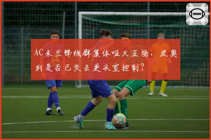 AC米兰锋线群集体哑火五场，皮奥利是否已失去更衣室控制？