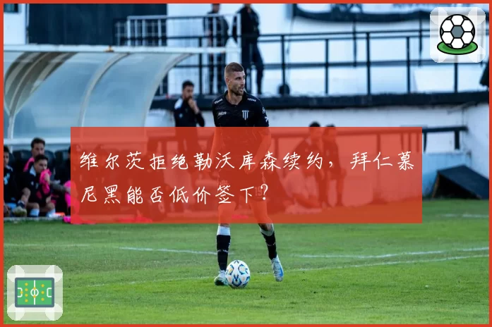 维尔茨拒绝勒沃库森续约，拜仁慕尼黑能否低价签下？