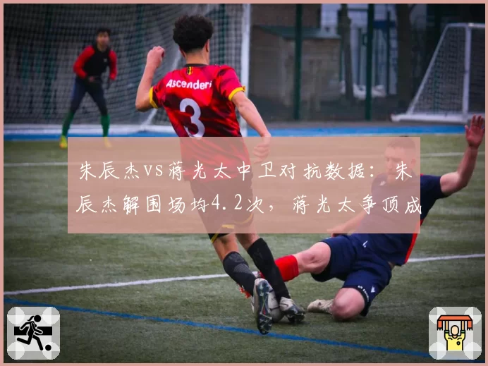 朱辰杰vs蒋光太中卫对抗数据：朱辰杰解围场均4.2次，蒋光太争顶成功率75%