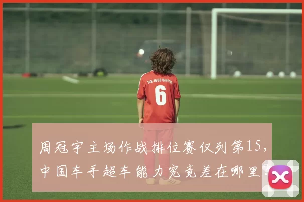 周冠宇主场作战排位赛仅列第15，中国车手超车能力究竟差在哪里？