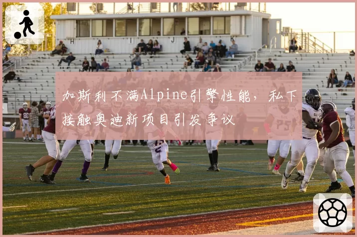 加斯利不满Alpine引擎性能,私下接触奥迪新项目引发争议