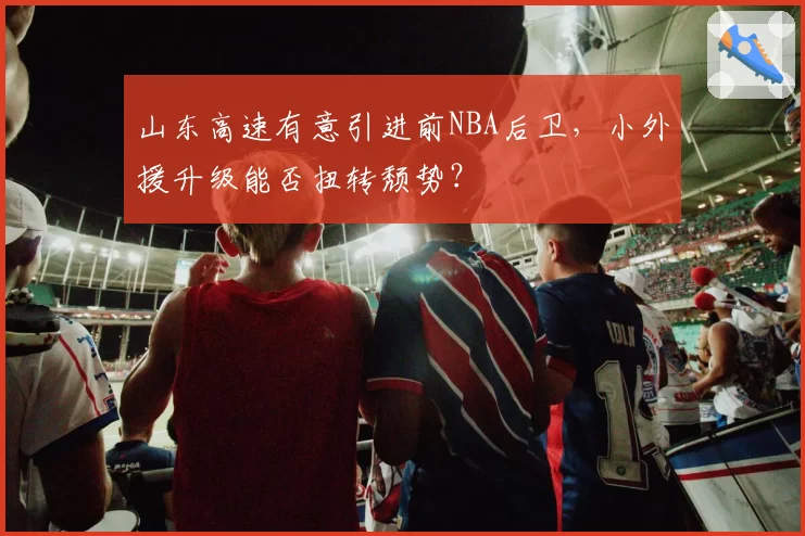 山东高速有意引进前NBA后卫，小外援升级能否扭转颓势？