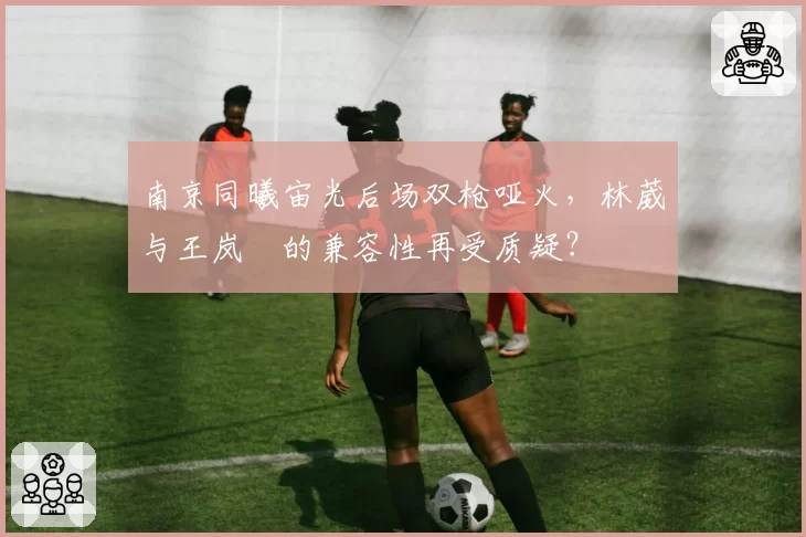 南京同曦宙光后场双枪哑火，林葳与王岚嵚的兼容性再受质疑？