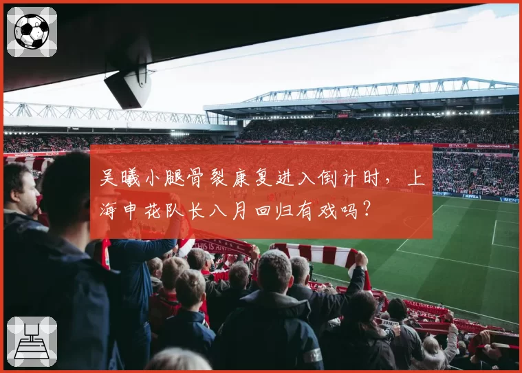 吴曦小腿骨裂康复进入倒计时,上海申花队长八月回归有戏吗?