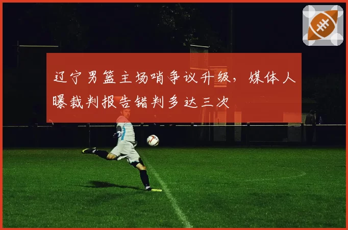 辽宁男篮主场哨争议升级,媒体人曝裁判报告错判多达三次